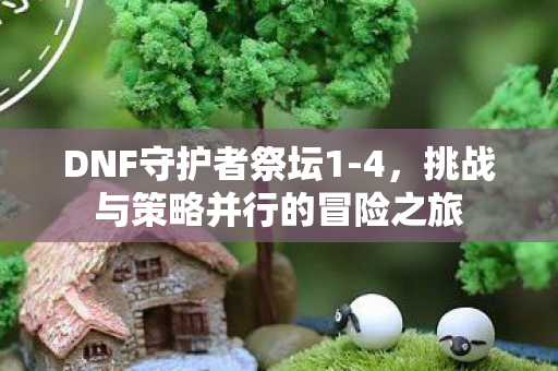 DNF守护者祭坛1-4,挑战与策略并行的冒险之旅 DNF守护者祭坛1-4,挑战与策略并行的冒险之旅