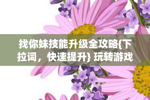 找你妹技能升级全攻略{下拉词,快速提升} 玩转游戏无忧 找你妹技能升级全攻略{下拉词,快速提升} 玩转游戏无忧