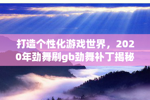 打造个性化游戏世界,2020年劲舞刷gb劲舞补丁揭秘 打造个性化游戏世界,2020年劲舞刷gb劲舞补丁揭秘