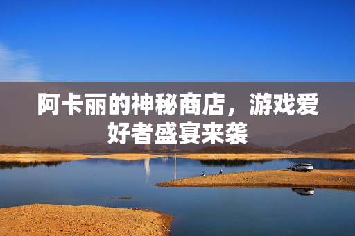 阿卡丽的神秘商店,游戏爱好者盛宴来袭 阿卡丽的神秘商店,游戏爱好者盛宴来袭