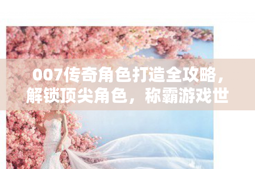 007传奇角色打造全攻略,解锁顶尖角色,称霸游戏世界! 007传奇角色打造全攻略,解锁顶尖角色,称霸游戏世界!