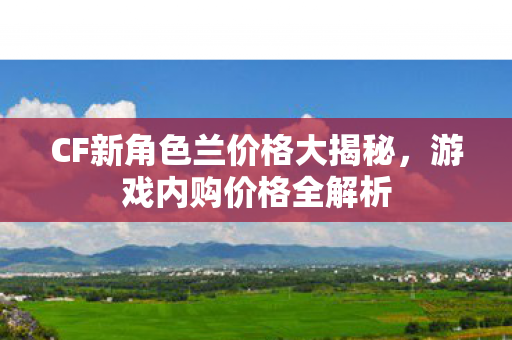 CF新角色兰价格大揭秘,游戏内购价格全解析 CF新角色兰价格大揭秘,游戏内购价格全解析