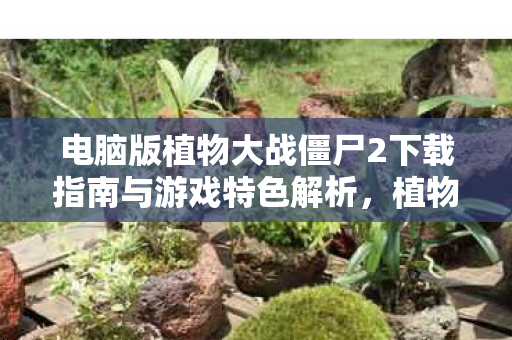 电脑版植物大战僵尸2下载指南与游戏特色解析图片