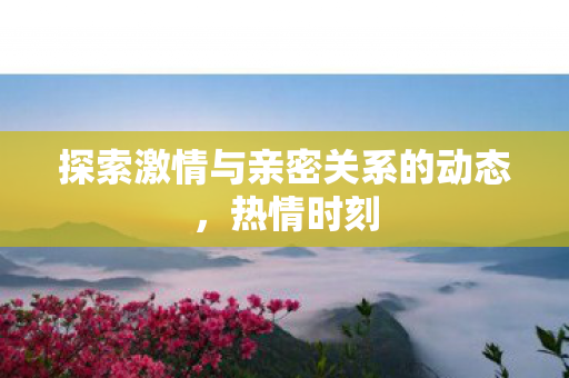 探索激情与亲密关系的动态图片