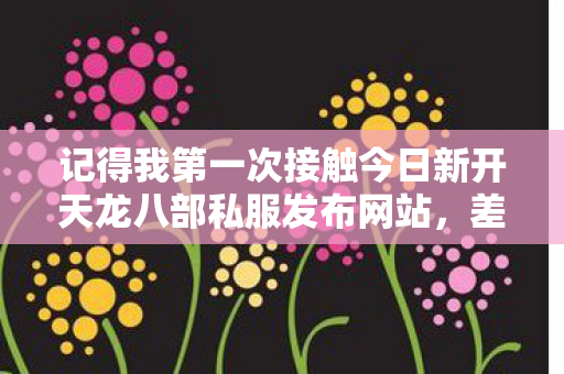 记得我第一次接触今日新开天龙八部私服发布网站,差不多是一两年前的事了,那时候纯粹是好奇,想找个新鲜点的天龙八部体验。天龙八部私服 记得我第一次接触今日新开天龙八部私服发布网站,差不多是一两年前的事了,那时候纯粹是好奇,想找个新鲜点的天龙八部体验。天龙八部私服
