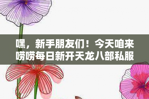 今天咱来唠唠每日新开天龙八部私服发布站那些让人又爱又恨的事儿图片