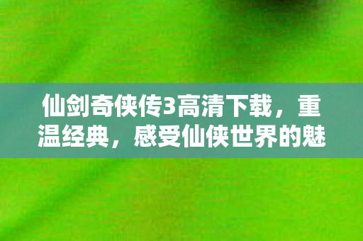 仙剑奇侠传3高清下载，重温经典，感受仙侠世界的魅力，重温经典仙侠之旅，仙剑奇侠传3高清下载