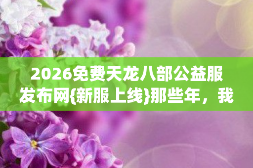 2026免费天龙八部公益服发布网图片
