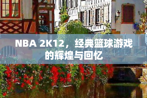 NBA 2K12,经典篮球游戏的辉煌与回忆 NBA 2K12,经典篮球游戏的辉煌与回忆