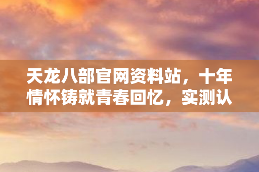 天龙八部官网资料站，十年情怀铸就青春回忆，实测认证带你重归江湖！天龙私服
