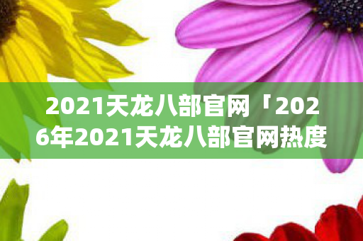 2021天龙八部官网「2026年2021天龙八部官网热度榜，Top10高人气玩法实测，避开80%新手大坑」天龙私服