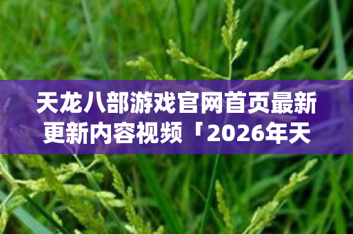 天龙八部游戏官网首页最新更新内容视频「2026年天龙八部游戏官网首页最新更新内容视频热度榜，Top5高人气服实测，避开90%新手陷阱」天龙八部私服