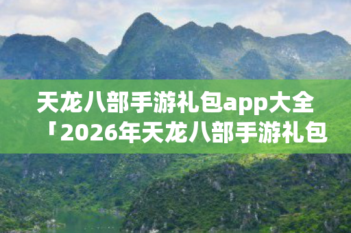 天龙八部手游礼包app大全「2026年天龙八部手游礼包app大全热度榜，Top5高人气服实测，避开90%新手陷阱」天龙私服