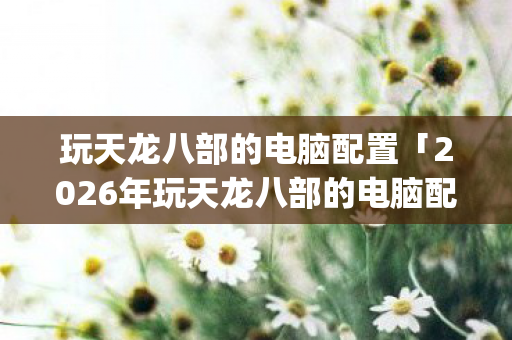 玩天龙八部的电脑配置「2026年玩天龙八部的电脑配置热度榜，Top5高人气服实测，避开90%新手陷阱」天龙私服