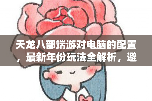 天龙八部端游对电脑的配置，最新年份玩法全解析，避开这些坑！天龙八部私服