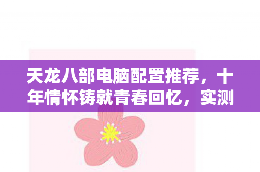 天龙八部电脑配置推荐，十年情怀铸就青春回忆，实测认证助你畅玩！天龙八部私服