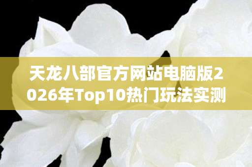 天龙八部官方网站电脑版2026年Top10热门玩法实测，新手避坑指南大公开！天龙八部私服