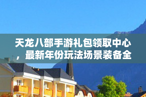 天龙八部手游礼包领取中心，最新年份玩法场景装备全解析与避坑指南天龙私服