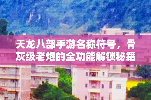 天龙八部手游名称符号，骨灰级老炮的全功能解锁秘籍与地图 PK 指南天龙八部私服
