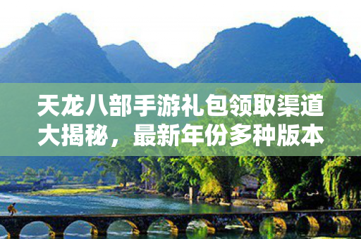 天龙八部手游礼包领取渠道大揭秘，最新年份多种版本场景地图全解析天龙私服