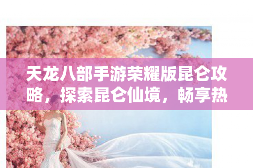 天龙八部手游荣耀版昆仑攻略，探索昆仑仙境，畅享热血江湖天龙八部私服
