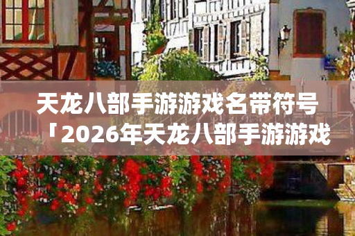 天龙八部手游游戏名带符号「2026年天龙八部手游游戏名带符号热度榜,Top5高人气服实测,避开90%新手陷阱」天龙私服 天龙八部手游游戏名带符号「2026年天龙八部手游游戏名带符号热度榜,Top5高人气服实测,避开90%新手陷阱」天龙私服