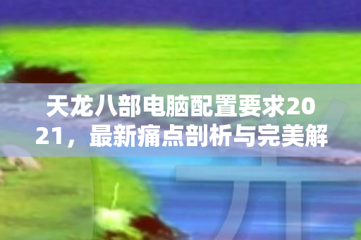 天龙八部电脑配置要求2021,最新痛点剖析与完美解答天龙私服 天龙八部电脑配置要求2021,最新痛点剖析与完美解答天龙私服