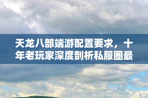 天龙八部端游配置要求，十年老玩家深度剖析私服圈最新动态与痛点天龙私服