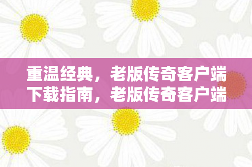 重温经典,老版传奇客户端下载指南,老版传奇客户端下载指南,重温经典,开启传奇之旅 重温经典,老版传奇客户端下载指南,老版传奇客户端下载指南,重温经典,开启传奇之旅