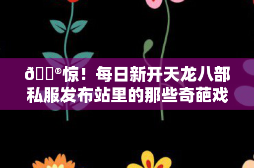 每日新开天龙八部私服发布站里的那些奇葩戏精版本与角色图片