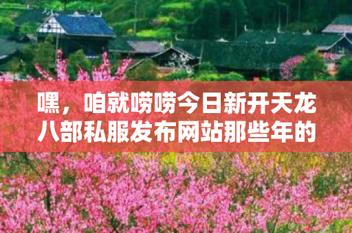 咱就唠唠今日新开天龙八部私服发布网站那些年的奇葩事儿图片