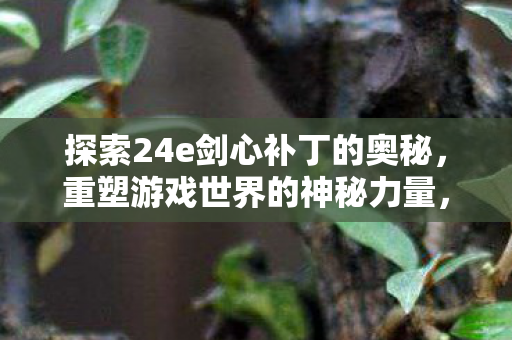 探索24e剑心补丁的奥秘,重塑游戏世界的神秘力量,24e剑心补丁,重塑游戏世界的神秘力量 探索24e剑心补丁的奥秘,重塑游戏世界的神秘力量,24e剑心补丁,重塑游戏世界的神秘力量