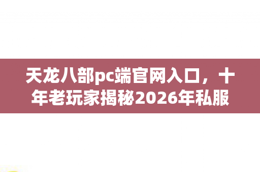 十年老玩家揭秘2026年私服圈最新动态与避坑指南天龙私服图片
