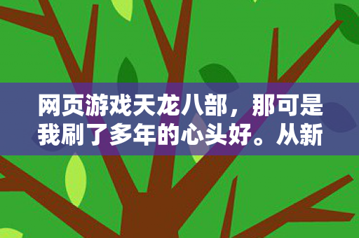 网页游戏天龙八部,那可是我刷了多年的心头好。从新手村懵懵懂懂,到后来在各种玩法里摸爬滚打,真可谓是历经千帆。天龙私服 网页游戏天龙八部,那可是我刷了多年的心头好。从新手村懵懵懂懂,到后来在各种玩法里摸爬滚打,真可谓是历经千帆。天龙私服