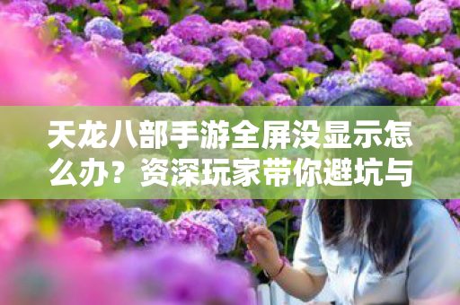 天龙八部手游全屏没显示怎么办？资深玩家带你避坑与探索天龙私服