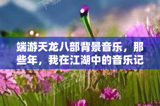 端游天龙八部背景音乐，那些年，我在江湖中的音乐记忆天龙私服