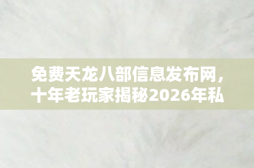 十年老玩家揭秘2026年私服圈最新动态与避坑指南天龙私服图片