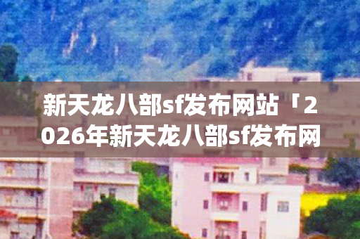 新天龙八部sf发布网站「2026年新天龙八部sf发布网站热度榜，Top10高人气服实测，避开95%新手陷阱」你知道吗？天龙私服