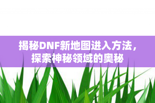 揭秘DNF新地图进入方法，探索神秘领域的奥秘