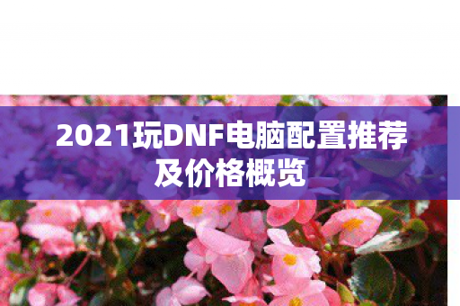 2021玩DNF电脑配置推荐及价格概览 2021玩DNF电脑配置推荐及价格概览