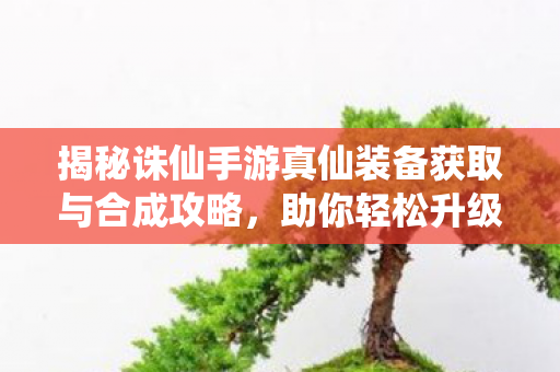揭秘诛仙手游真仙装备获取与合成攻略图片