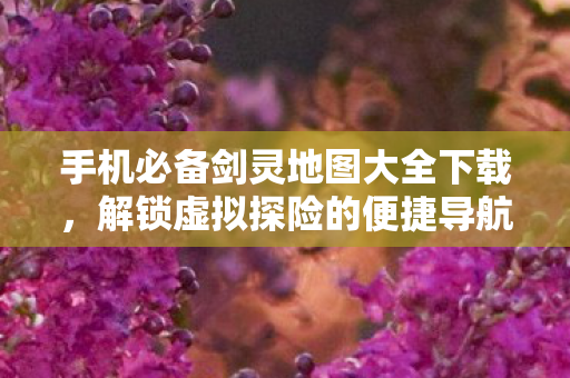手机必备剑灵地图大全下载,解锁虚拟探险的便捷导航 手机必备剑灵地图大全下载,解锁虚拟探险的便捷导航