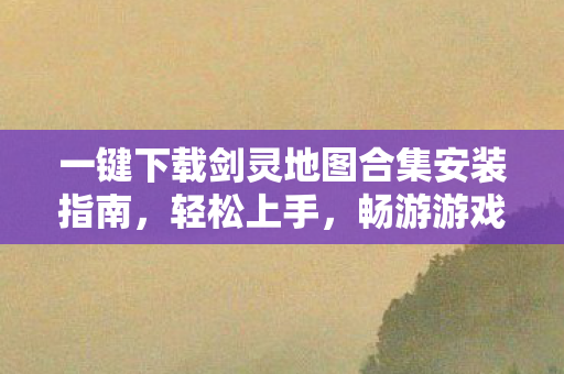 一键下载剑灵地图合集安装指南，轻松上手，畅游游戏世界！