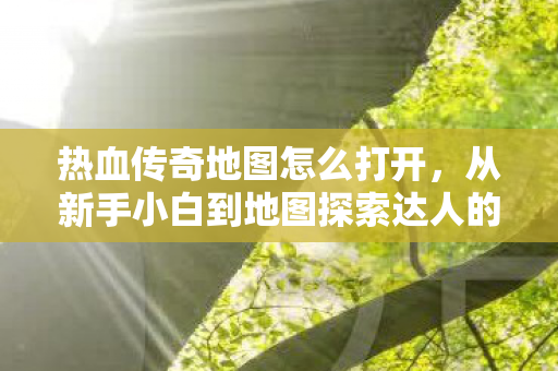 热血传奇地图怎么打开，从新手小白到地图探索达人的进阶之路