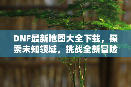 DNF最新地图大全下载，探索未知领域，挑战全新冒险