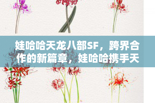 娃哈哈天龙八部SF,跨界合作的新篇章,娃哈哈携手天龙八部开启跨界合作新篇章 娃哈哈天龙八部SF,跨界合作的新篇章,娃哈哈携手天龙八部开启跨界合作新篇章