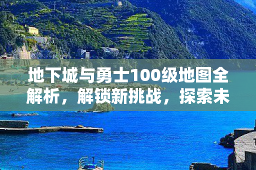 地下城与勇士100级地图全解析，解锁新挑战，探索未知领域
