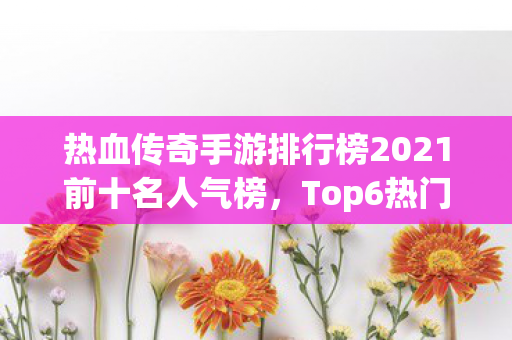 热血传奇手游排行榜2021前十名人气榜,Top6热门款体验,躲开95%入门陷阱 热血传奇手游排行榜2021前十名人气榜,Top6热门款体验,躲开95%入门陷阱