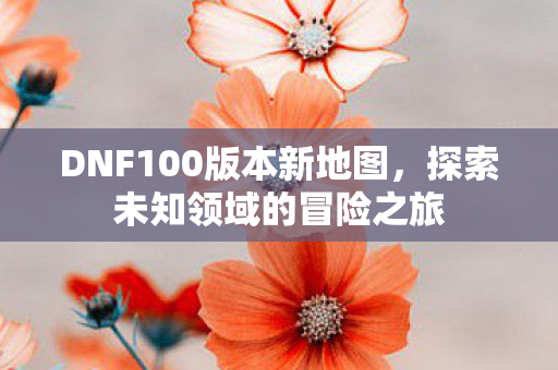 DNF100版本新地图,探索未知领域的冒险之旅 DNF100版本新地图,探索未知领域的冒险之旅