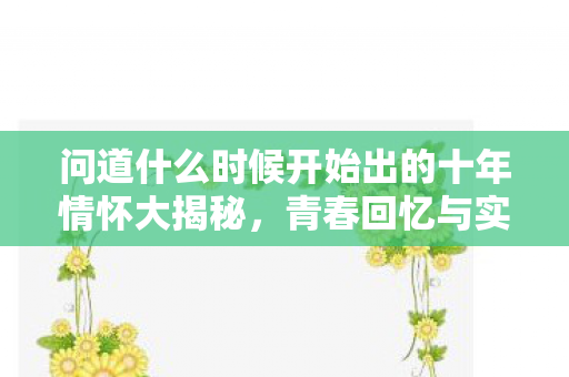 问道什么时候开始出的十年情怀大揭秘，青春回忆与实测认证全在这里！